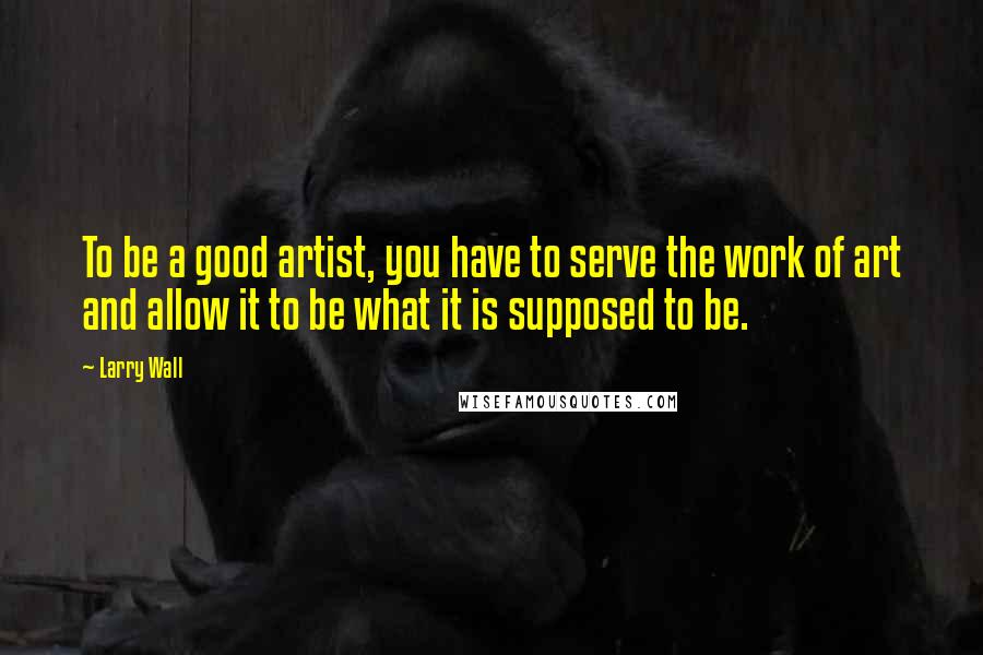Larry Wall Quotes: To be a good artist, you have to serve the work of art and allow it to be what it is supposed to be.