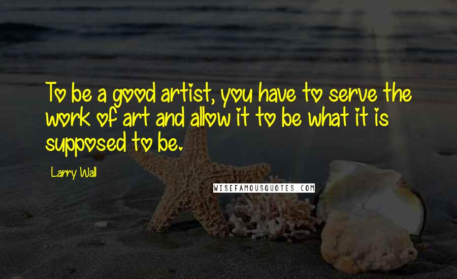 Larry Wall Quotes: To be a good artist, you have to serve the work of art and allow it to be what it is supposed to be.