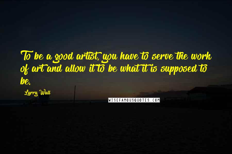 Larry Wall Quotes: To be a good artist, you have to serve the work of art and allow it to be what it is supposed to be.