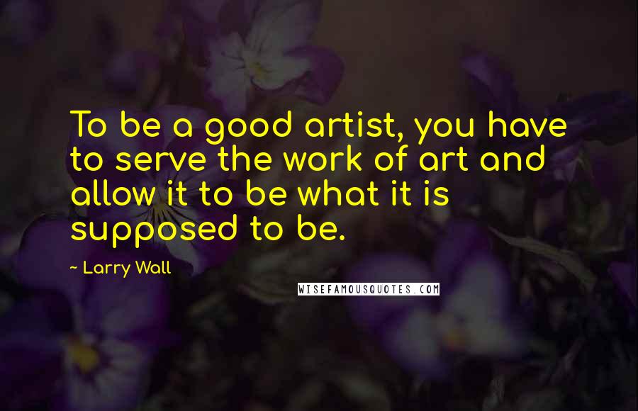 Larry Wall Quotes: To be a good artist, you have to serve the work of art and allow it to be what it is supposed to be.