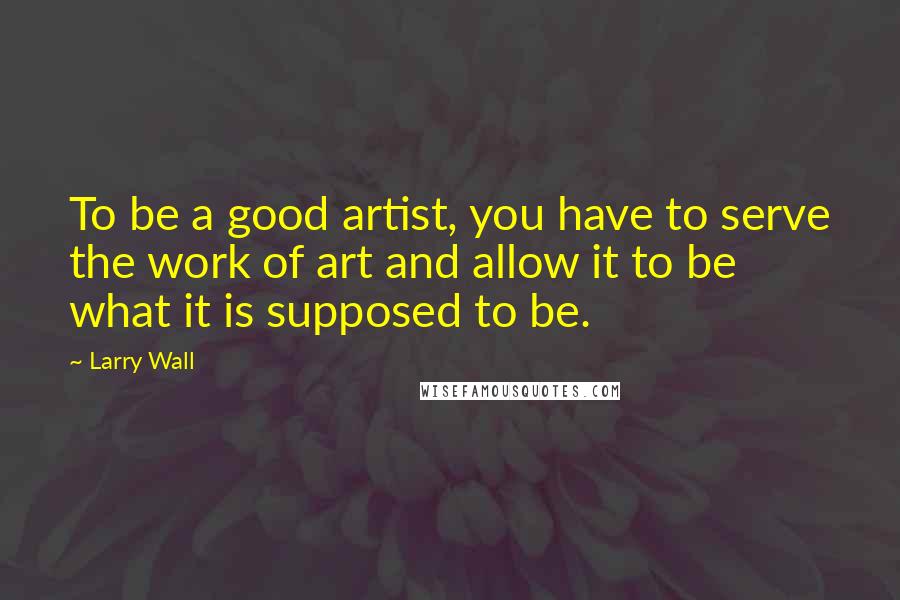 Larry Wall Quotes: To be a good artist, you have to serve the work of art and allow it to be what it is supposed to be.