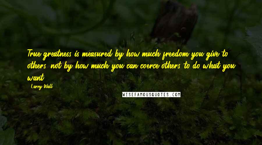 Larry Wall Quotes: True greatness is measured by how much freedom you give to others, not by how much you can coerce others to do what you want.