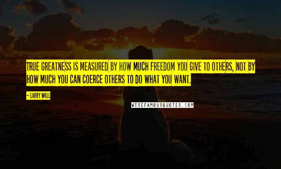 Larry Wall Quotes: True greatness is measured by how much freedom you give to others, not by how much you can coerce others to do what you want.