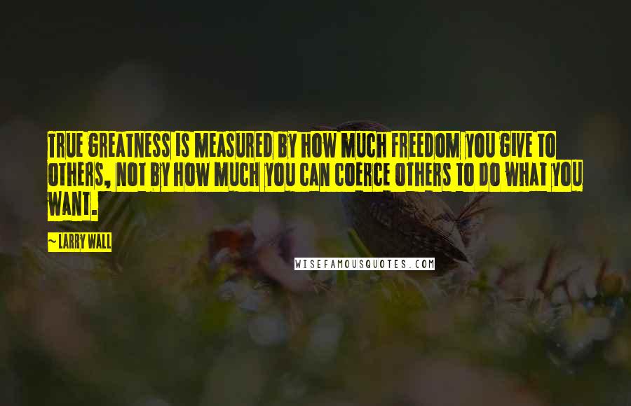 Larry Wall Quotes: True greatness is measured by how much freedom you give to others, not by how much you can coerce others to do what you want.
