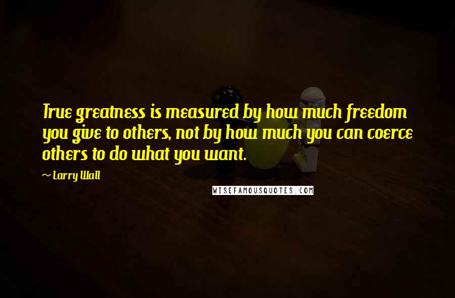 Larry Wall Quotes: True greatness is measured by how much freedom you give to others, not by how much you can coerce others to do what you want.