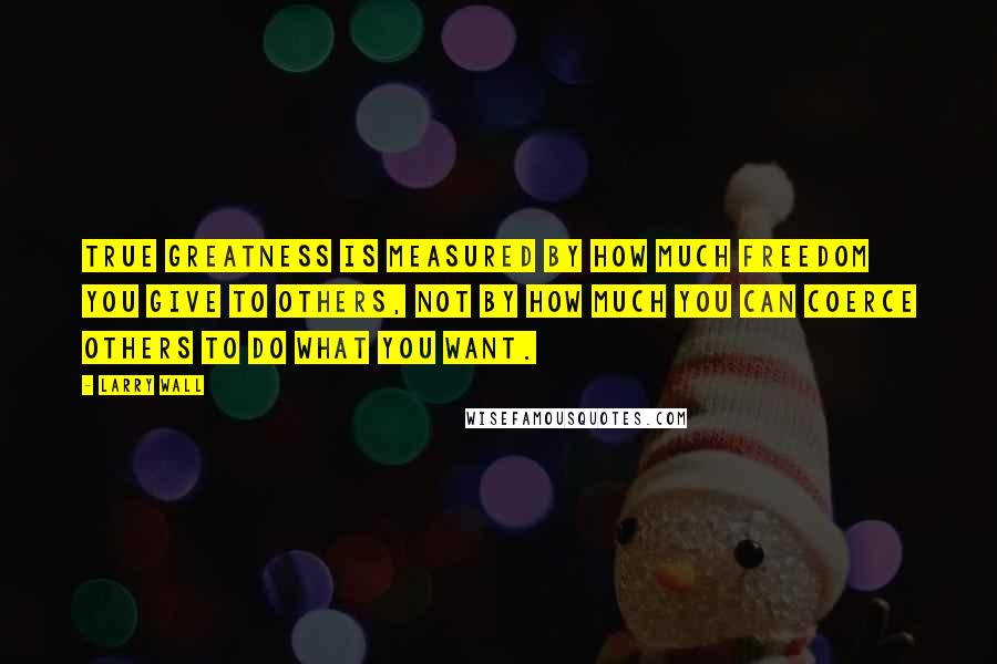 Larry Wall Quotes: True greatness is measured by how much freedom you give to others, not by how much you can coerce others to do what you want.