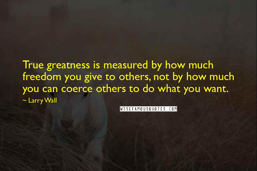 Larry Wall Quotes: True greatness is measured by how much freedom you give to others, not by how much you can coerce others to do what you want.