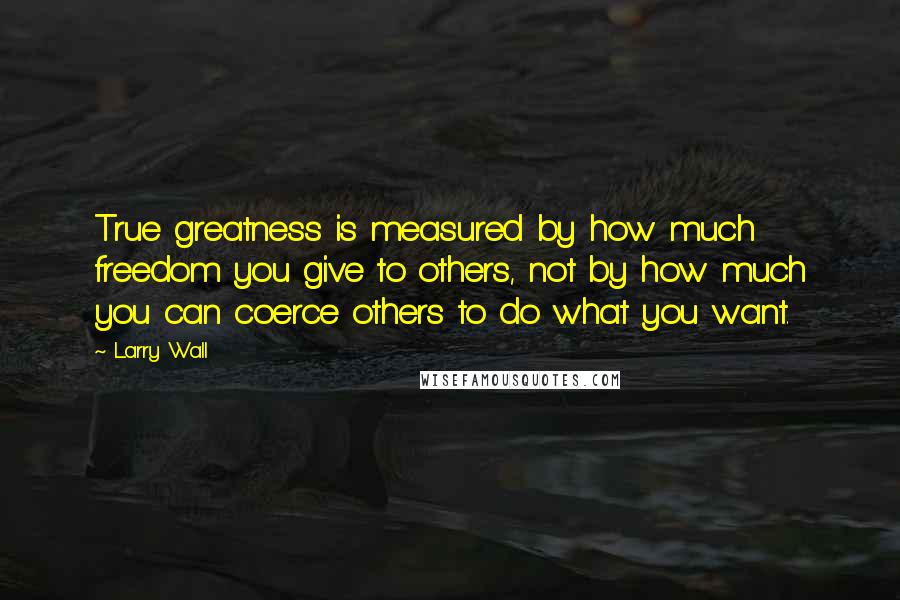 Larry Wall Quotes: True greatness is measured by how much freedom you give to others, not by how much you can coerce others to do what you want.