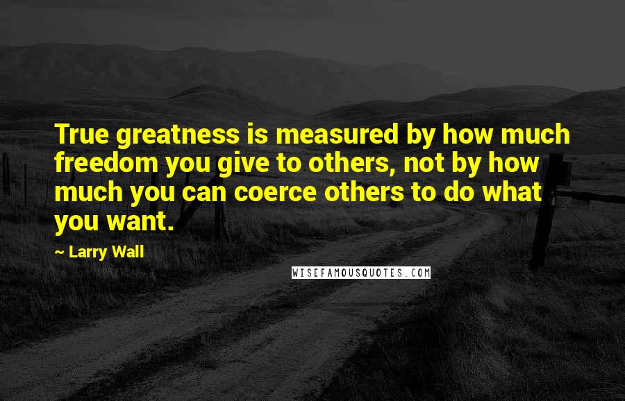 Larry Wall Quotes: True greatness is measured by how much freedom you give to others, not by how much you can coerce others to do what you want.