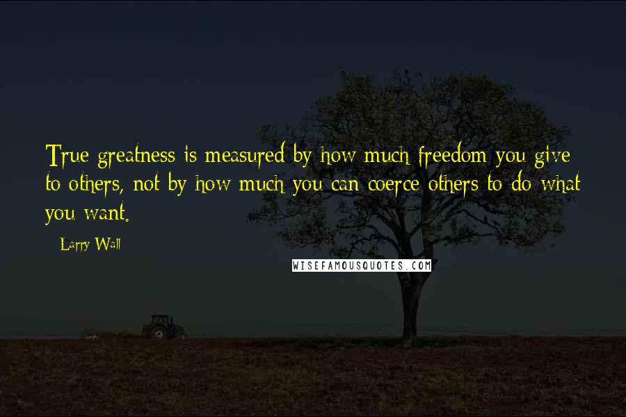 Larry Wall Quotes: True greatness is measured by how much freedom you give to others, not by how much you can coerce others to do what you want.