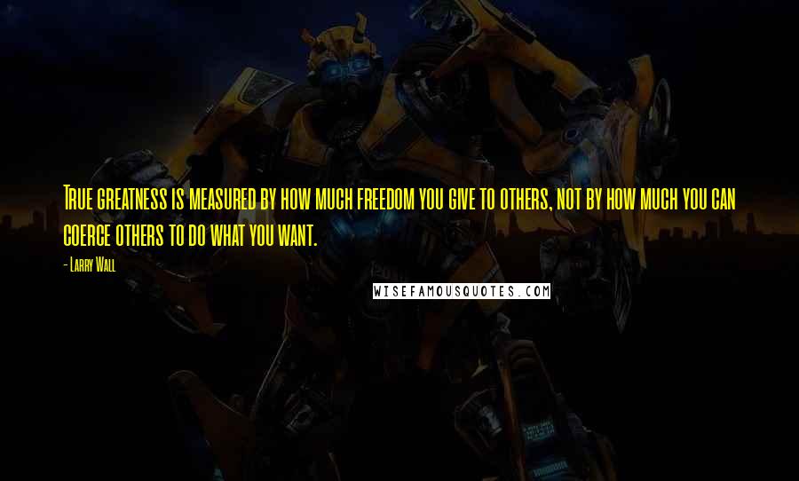 Larry Wall Quotes: True greatness is measured by how much freedom you give to others, not by how much you can coerce others to do what you want.