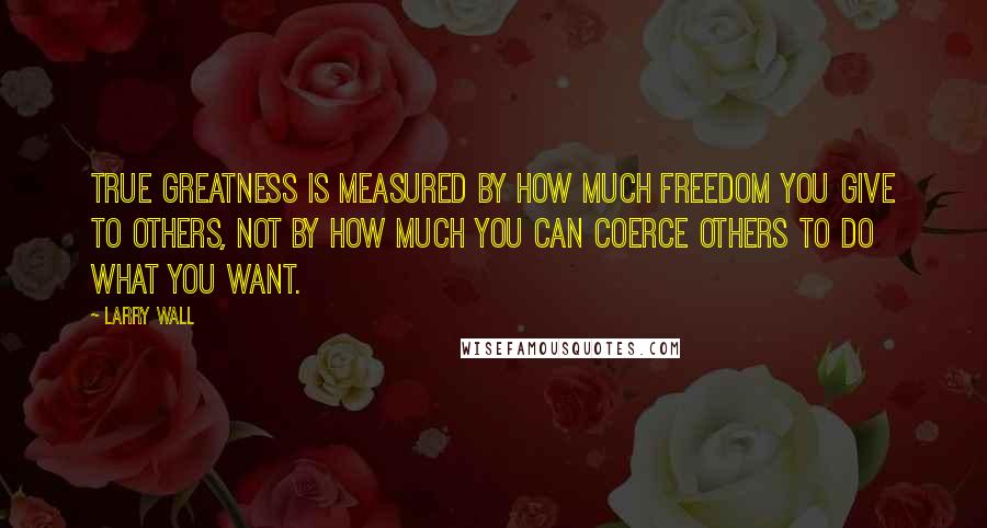 Larry Wall Quotes: True greatness is measured by how much freedom you give to others, not by how much you can coerce others to do what you want.