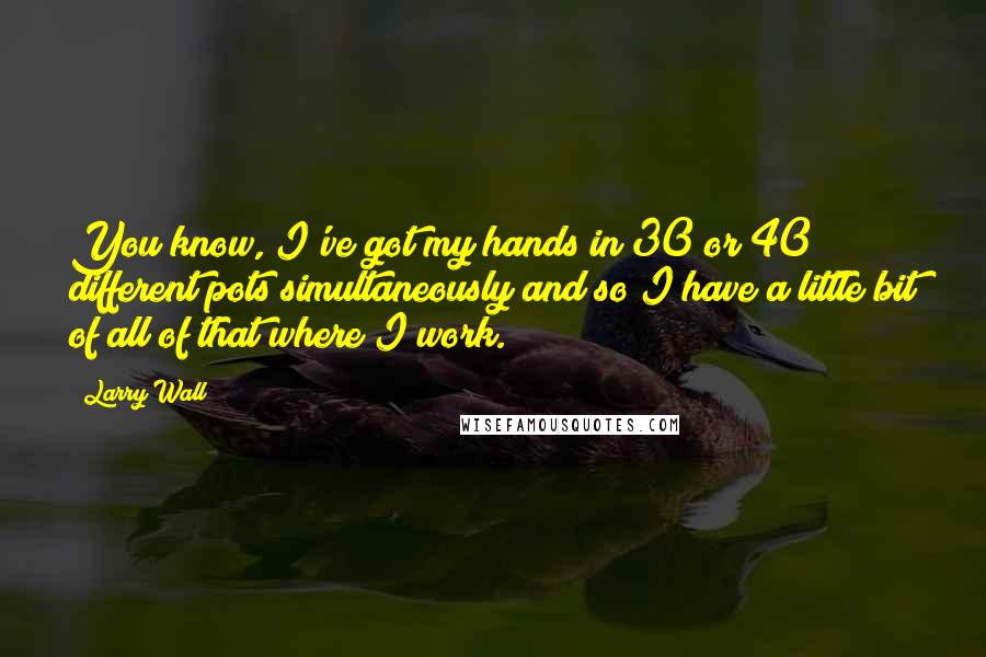 Larry Wall Quotes: You know, I've got my hands in 30 or 40 different pots simultaneously and so I have a little bit of all of that where I work.