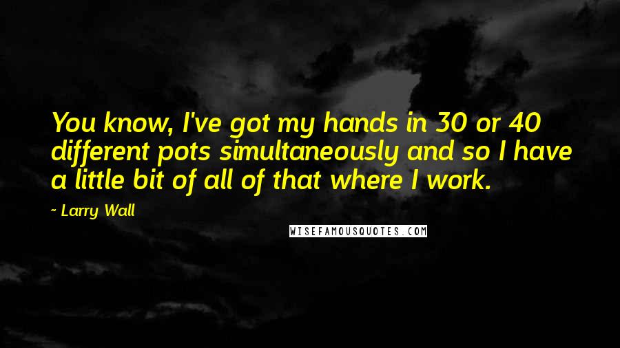 Larry Wall Quotes: You know, I've got my hands in 30 or 40 different pots simultaneously and so I have a little bit of all of that where I work.
