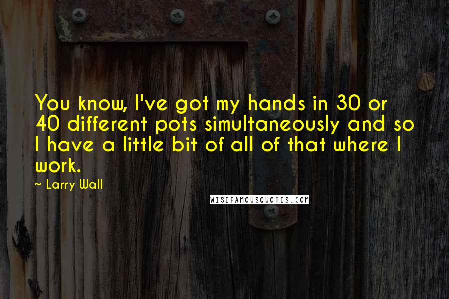 Larry Wall Quotes: You know, I've got my hands in 30 or 40 different pots simultaneously and so I have a little bit of all of that where I work.