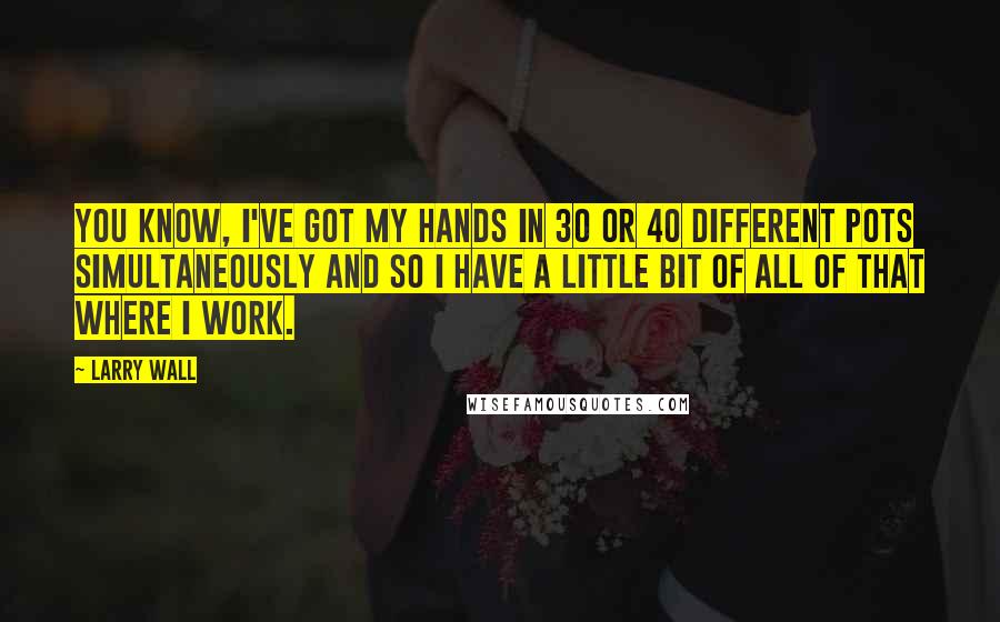 Larry Wall Quotes: You know, I've got my hands in 30 or 40 different pots simultaneously and so I have a little bit of all of that where I work.
