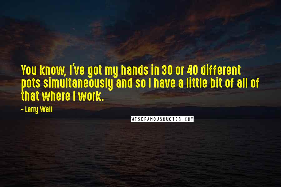Larry Wall Quotes: You know, I've got my hands in 30 or 40 different pots simultaneously and so I have a little bit of all of that where I work.