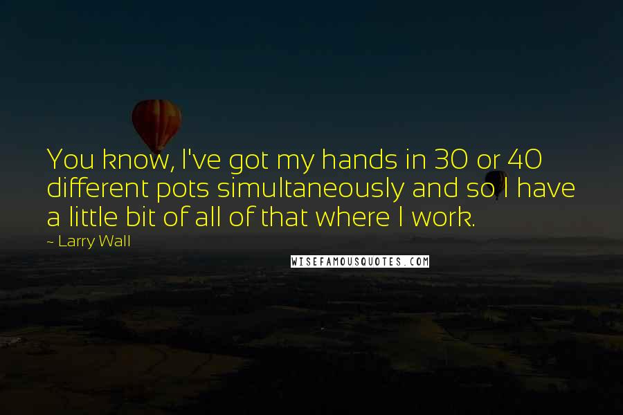Larry Wall Quotes: You know, I've got my hands in 30 or 40 different pots simultaneously and so I have a little bit of all of that where I work.