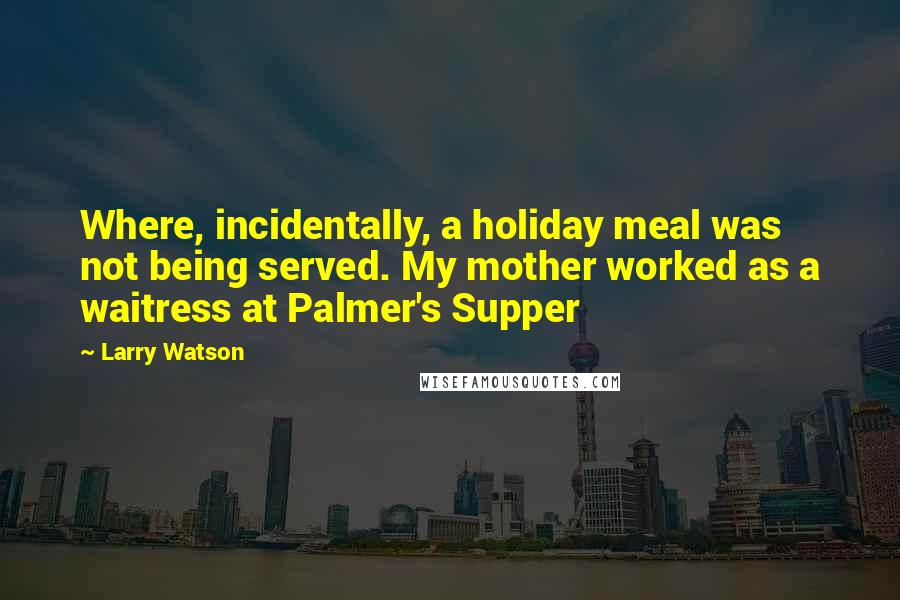 Larry Watson Quotes: Where, incidentally, a holiday meal was not being served. My mother worked as a waitress at Palmer's Supper