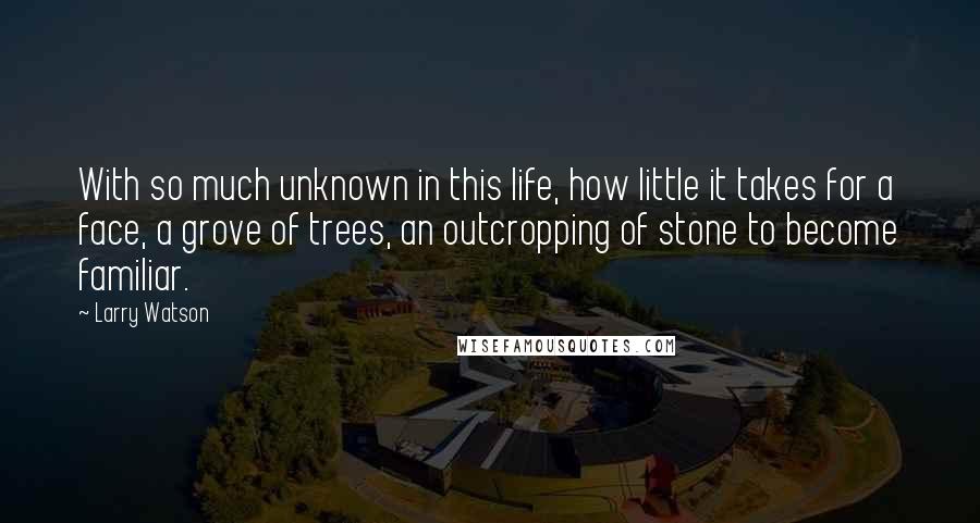 Larry Watson Quotes: With so much unknown in this life, how little it takes for a face, a grove of trees, an outcropping of stone to become familiar.