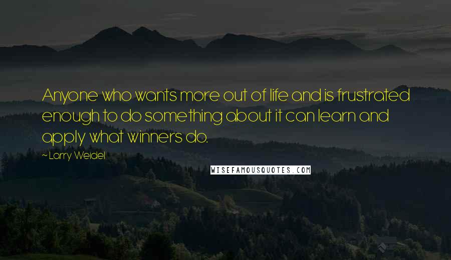 Larry Weidel Quotes: Anyone who wants more out of life and is frustrated enough to do something about it can learn and apply what winners do.