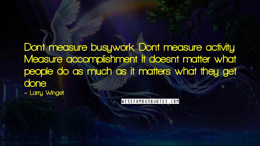 Larry Winget Quotes: Don't measure busywork. Don't measure activity. Measure accomplishment. It doesn't matter what people do as much as it matters what they get done.