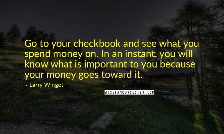 Larry Winget Quotes: Go to your checkbook and see what you spend money on. In an instant, you will know what is important to you because your money goes toward it.