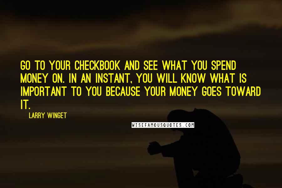Larry Winget Quotes: Go to your checkbook and see what you spend money on. In an instant, you will know what is important to you because your money goes toward it.