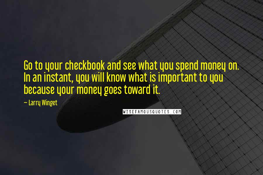 Larry Winget Quotes: Go to your checkbook and see what you spend money on. In an instant, you will know what is important to you because your money goes toward it.