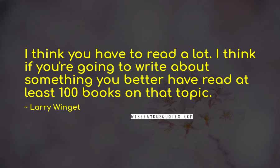 Larry Winget Quotes: I think you have to read a lot. I think if you're going to write about something you better have read at least 100 books on that topic.