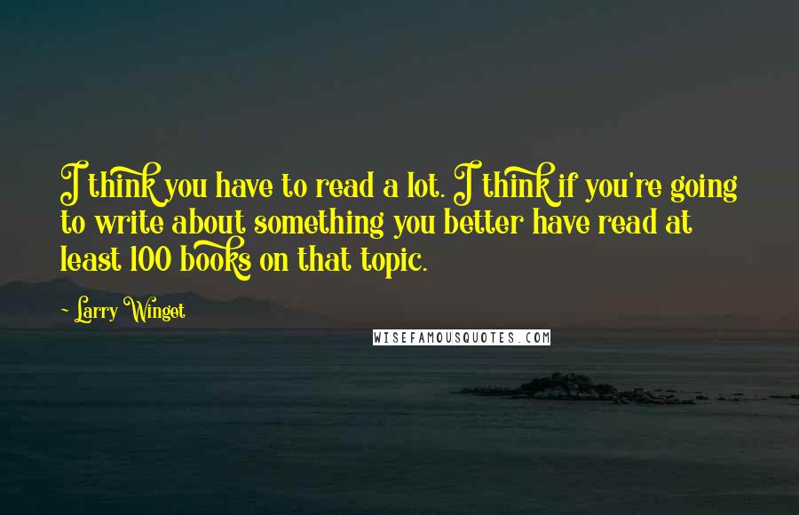 Larry Winget Quotes: I think you have to read a lot. I think if you're going to write about something you better have read at least 100 books on that topic.