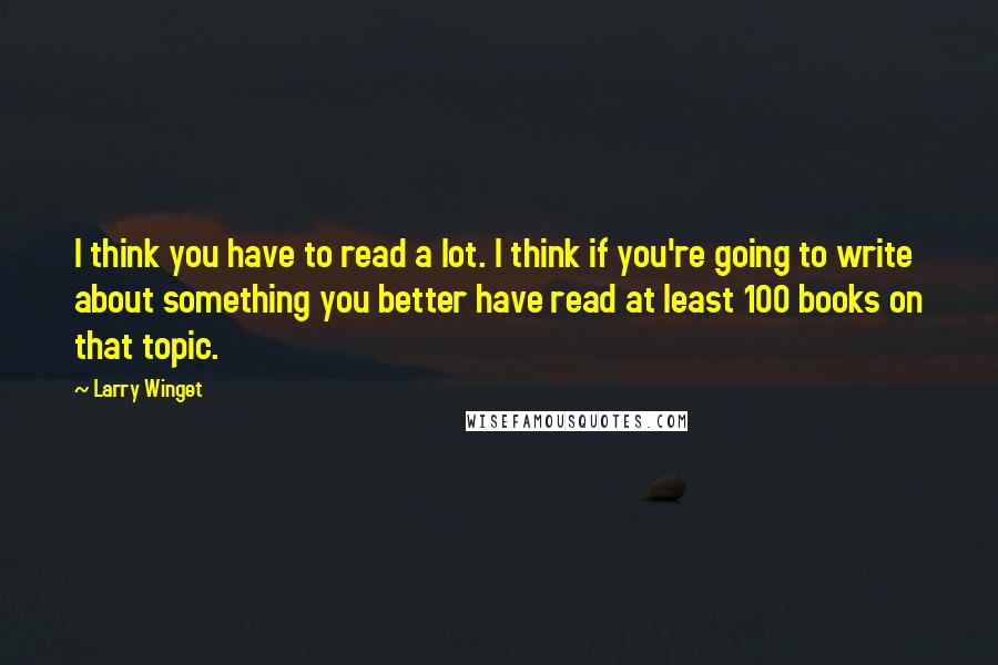 Larry Winget Quotes: I think you have to read a lot. I think if you're going to write about something you better have read at least 100 books on that topic.