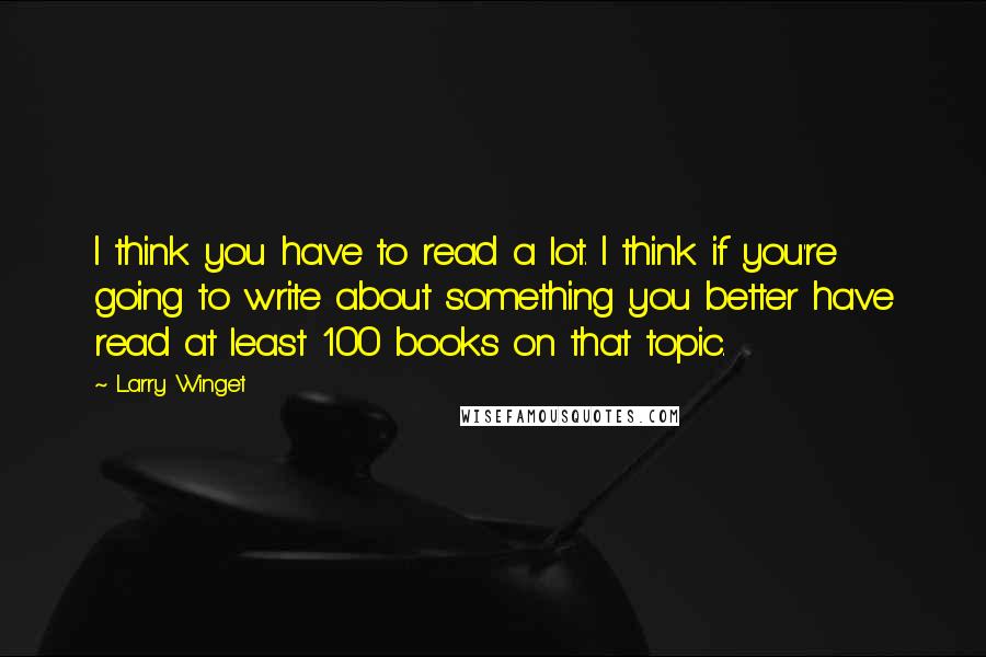 Larry Winget Quotes: I think you have to read a lot. I think if you're going to write about something you better have read at least 100 books on that topic.