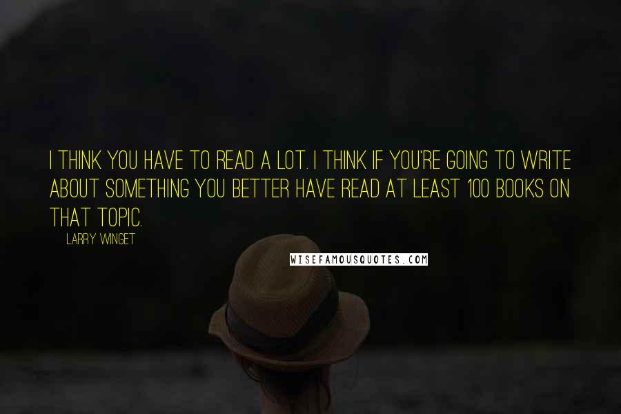 Larry Winget Quotes: I think you have to read a lot. I think if you're going to write about something you better have read at least 100 books on that topic.