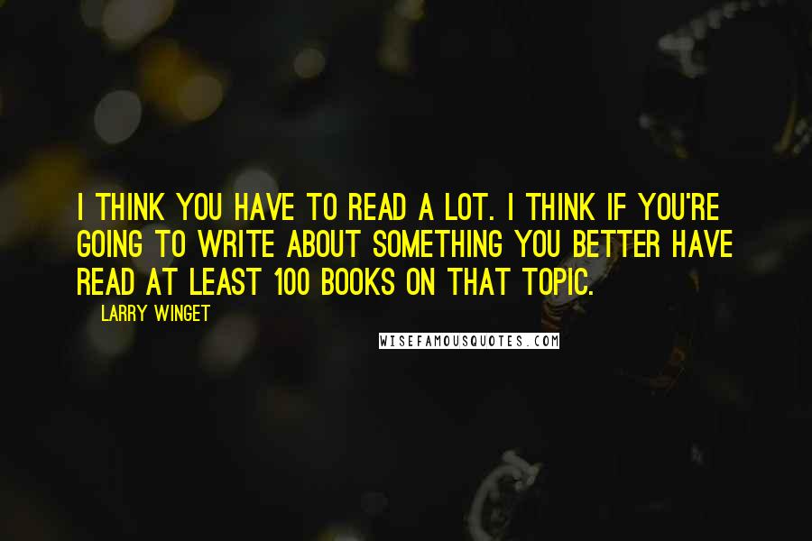 Larry Winget Quotes: I think you have to read a lot. I think if you're going to write about something you better have read at least 100 books on that topic.