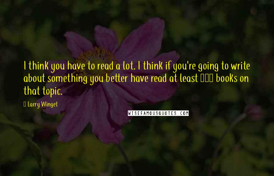 Larry Winget Quotes: I think you have to read a lot. I think if you're going to write about something you better have read at least 100 books on that topic.