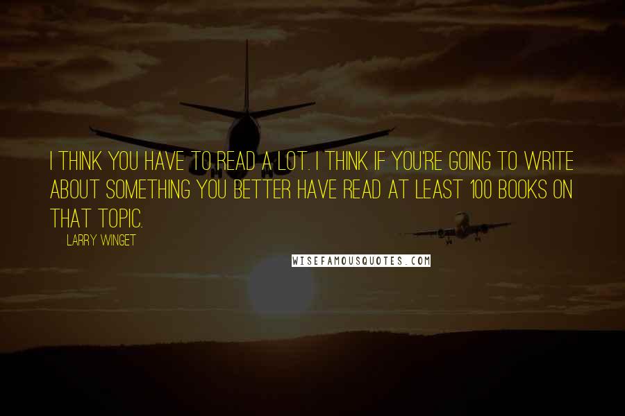 Larry Winget Quotes: I think you have to read a lot. I think if you're going to write about something you better have read at least 100 books on that topic.