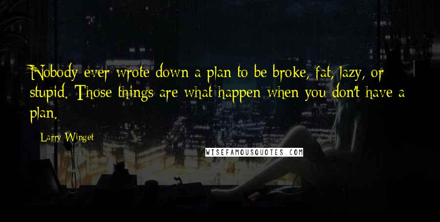 Larry Winget Quotes: Nobody ever wrote down a plan to be broke, fat, lazy, or stupid. Those things are what happen when you don't have a plan.