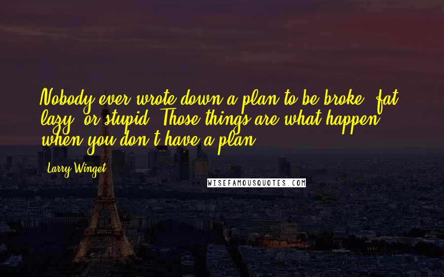 Larry Winget Quotes: Nobody ever wrote down a plan to be broke, fat, lazy, or stupid. Those things are what happen when you don't have a plan.