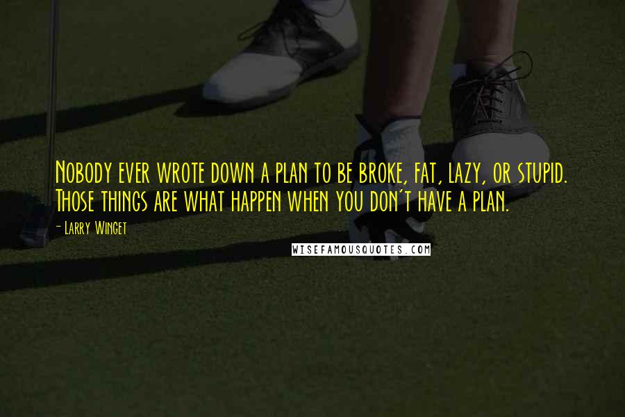 Larry Winget Quotes: Nobody ever wrote down a plan to be broke, fat, lazy, or stupid. Those things are what happen when you don't have a plan.