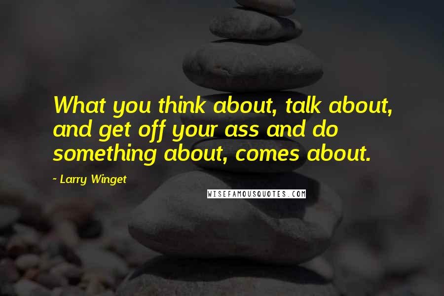 Larry Winget Quotes: What you think about, talk about, and get off your ass and do something about, comes about.
