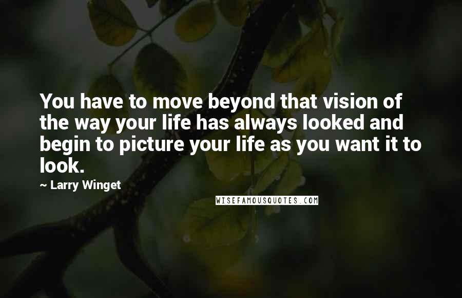 Larry Winget Quotes: You have to move beyond that vision of the way your life has always looked and begin to picture your life as you want it to look.