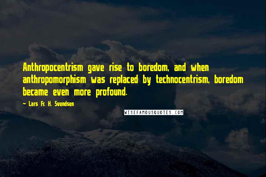 Lars Fr. H. Svendsen Quotes: Anthropocentrism gave rise to boredom, and when anthropomorphism was replaced by technocentrism, boredom became even more profound.