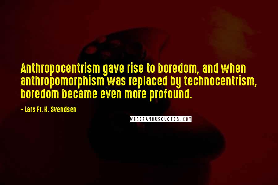 Lars Fr. H. Svendsen Quotes: Anthropocentrism gave rise to boredom, and when anthropomorphism was replaced by technocentrism, boredom became even more profound.