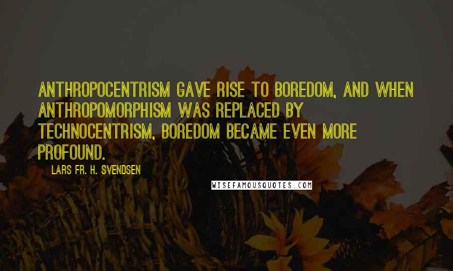 Lars Fr. H. Svendsen Quotes: Anthropocentrism gave rise to boredom, and when anthropomorphism was replaced by technocentrism, boredom became even more profound.