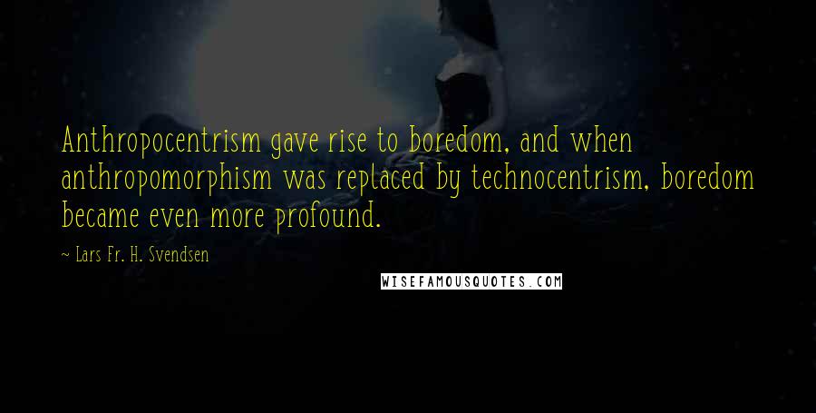 Lars Fr. H. Svendsen Quotes: Anthropocentrism gave rise to boredom, and when anthropomorphism was replaced by technocentrism, boredom became even more profound.