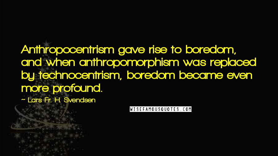 Lars Fr. H. Svendsen Quotes: Anthropocentrism gave rise to boredom, and when anthropomorphism was replaced by technocentrism, boredom became even more profound.