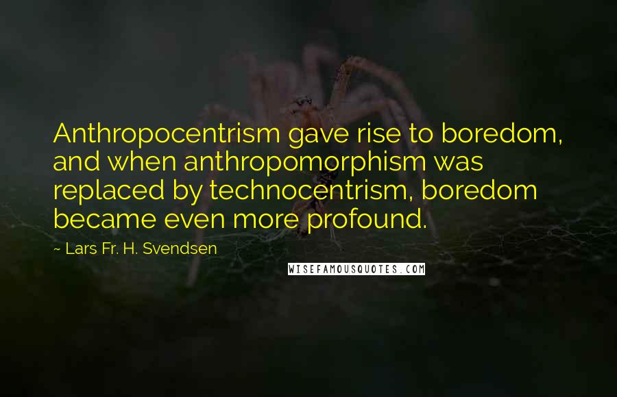 Lars Fr. H. Svendsen Quotes: Anthropocentrism gave rise to boredom, and when anthropomorphism was replaced by technocentrism, boredom became even more profound.