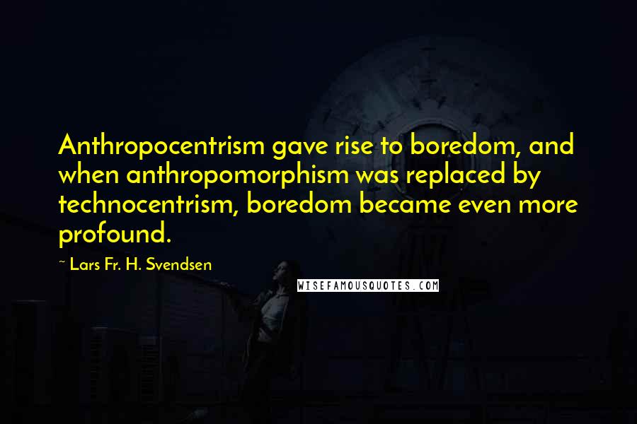 Lars Fr. H. Svendsen Quotes: Anthropocentrism gave rise to boredom, and when anthropomorphism was replaced by technocentrism, boredom became even more profound.