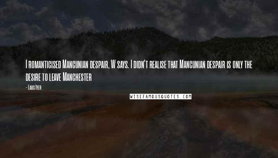 Lars Iyer Quotes: I romanticised Mancunian despair, W says. I didn't realise that Mancunian despair is only the desire to leave Manchester